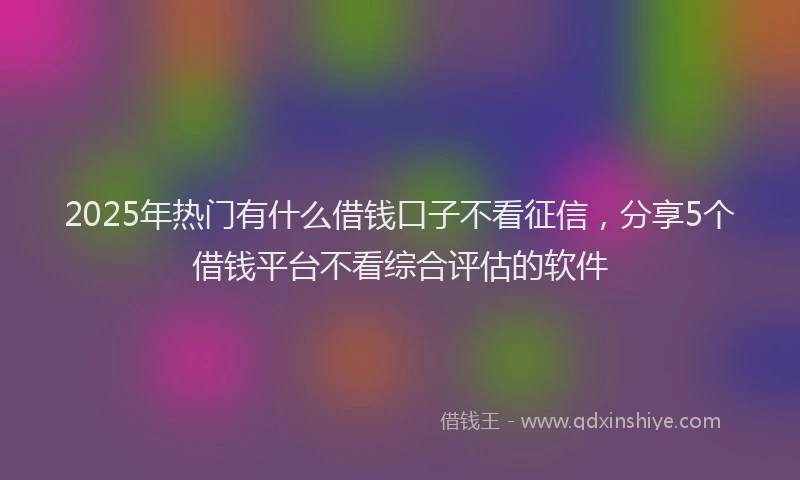 2025年热门有什么借钱口子不看征信，分享5个借钱平台不看综合评估的软件
