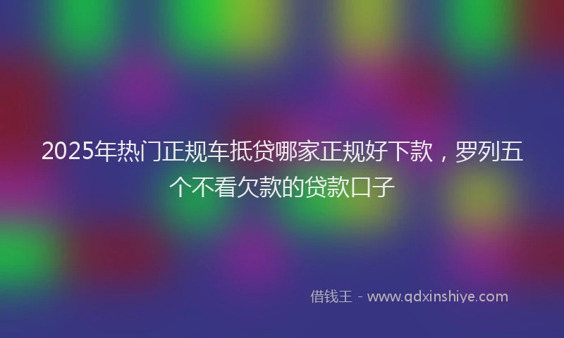 2025年热门正规车抵贷哪家正规好下款，罗列五个不看欠款的贷款口子