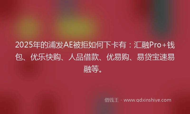 2025年的浦发AE被拒如何下卡有：汇融Pro+钱包、优乐快购、人品借款、优易购、易贷宝速易融等。