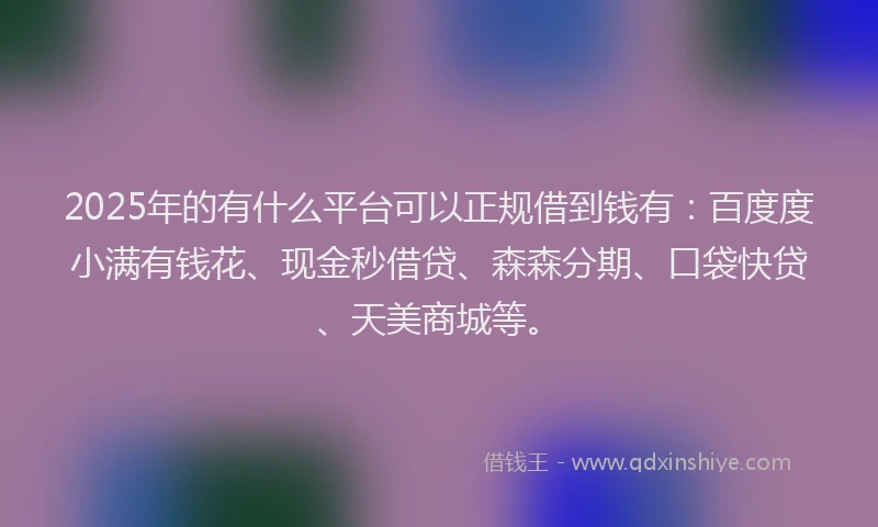 2025年的有什么平台可以正规借到钱有：百度度小满有钱花、现金秒借贷、森森分期、口袋快贷、天美商城等。