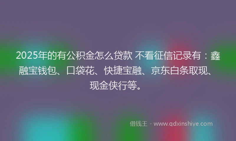 2025年的有公积金怎么贷款 不看征信记录有：鑫融宝钱包、口袋花、快捷宝融、京东白条取现、现金侠行等。