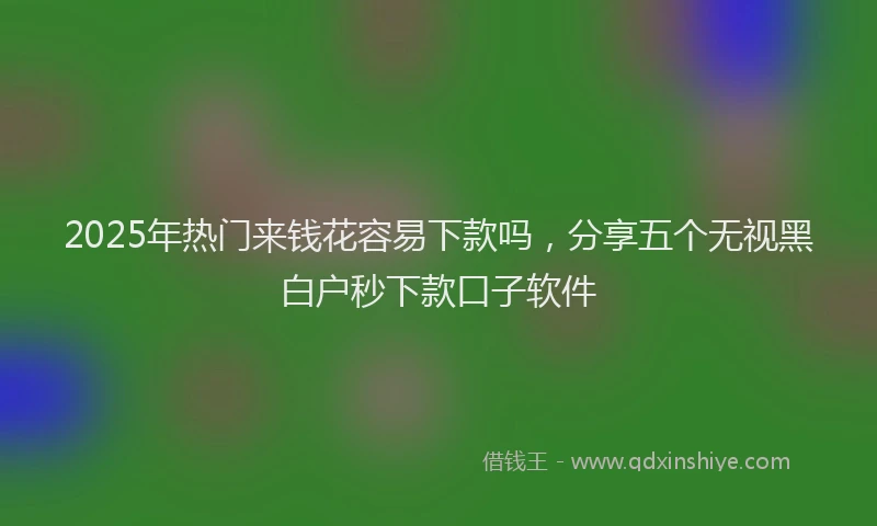 2025年热门来钱花容易下款吗，分享五个无视黑白户秒下款口子软件