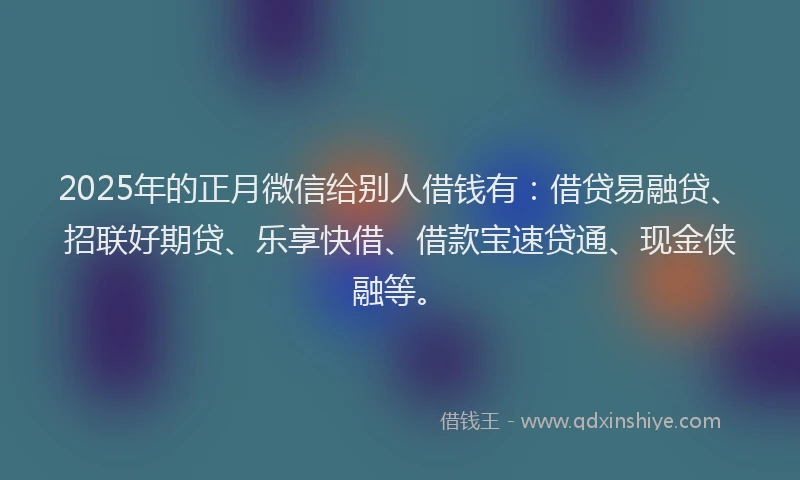 2025年的正月微信给别人借钱有：借贷易融贷、招联好期贷、乐享快借、借款宝速贷通、现金侠融等。