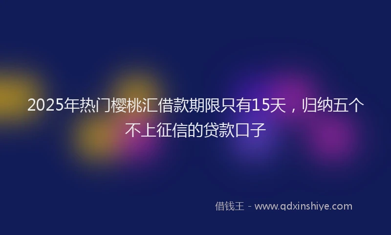 2025年热门樱桃汇借款期限只有15天，归纳五个不上征信的贷款口子