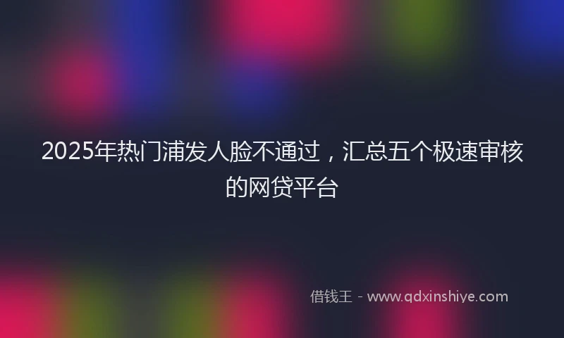 2025年热门浦发人脸不通过，汇总五个极速审核的网贷平台