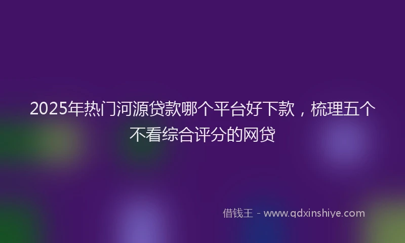 2025年热门河源贷款哪个平台好下款，梳理五个不看综合评分的网贷
