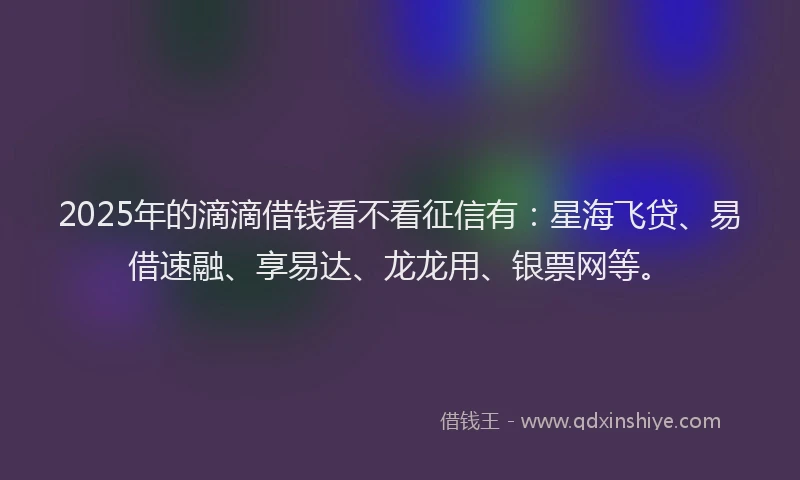 2025年的滴滴借钱看不看征信有：星海飞贷、易借速融、享易达、龙龙用、银票网等。