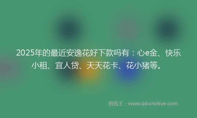 2025年的最近安逸花好下款吗有：心e金、快乐小租、宜人贷、天天花卡、花小猪等。