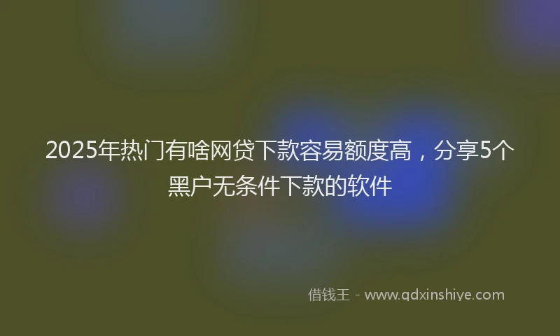 2025年热门有啥网贷下款容易额度高，分享5个黑户无条件下款的软件
