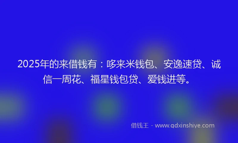 2025年的来借钱有:哆来米钱包、安逸速贷、诚信一周花、福星钱包贷、爱钱进等。