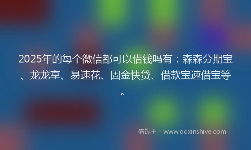2025年的每个微信都可以借钱吗有：森森分期宝、龙龙享、易速花、固金快贷、借款宝速借宝等。