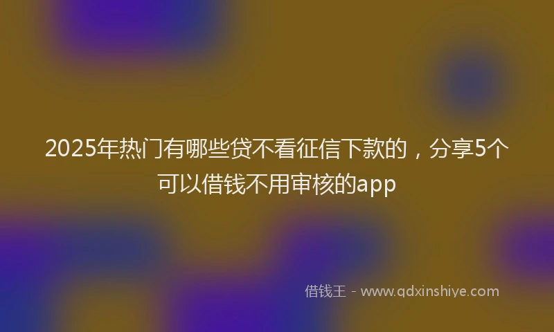 2025年热门有哪些贷不看征信下款的，分享5个可以借钱不用审核的app