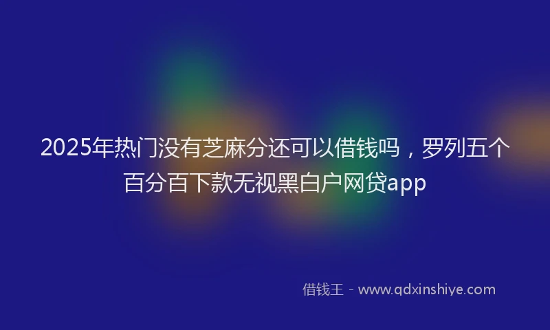 2025年热门没有芝麻分还可以借钱吗,罗列五个百分百下款无视黑白户网贷app
