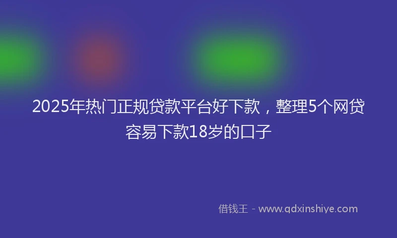 2025年热门正规贷款平台好下款，整理5个网贷容易下款18岁的口子
