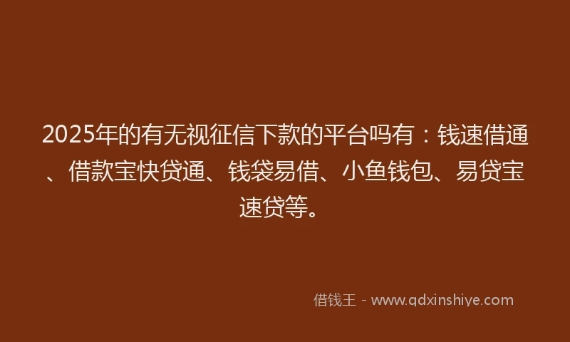 2025年的有无视征信下款的平台吗有：钱速借通、借款宝快贷通、钱袋易借、小鱼钱包、易贷宝速贷等。