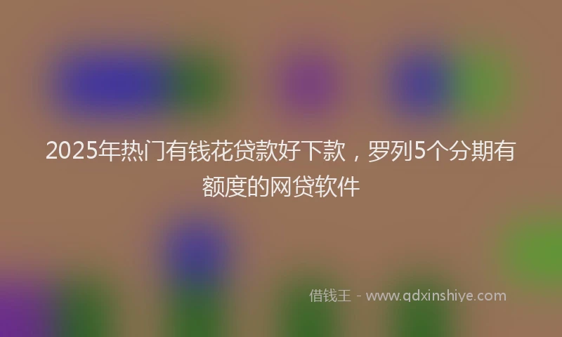 2025年热门有钱花贷款好下款，罗列5个分期有额度的网贷软件