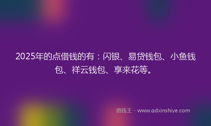 2025年的点借钱的有：闪银、易贷钱包、小鱼钱包、祥云钱包、享来花等。