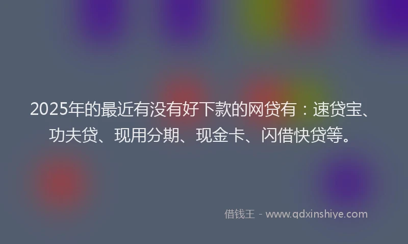2025年的最近有没有好下款的网贷有:速贷宝、功夫贷、现用分期、现金卡、闪借快贷等。