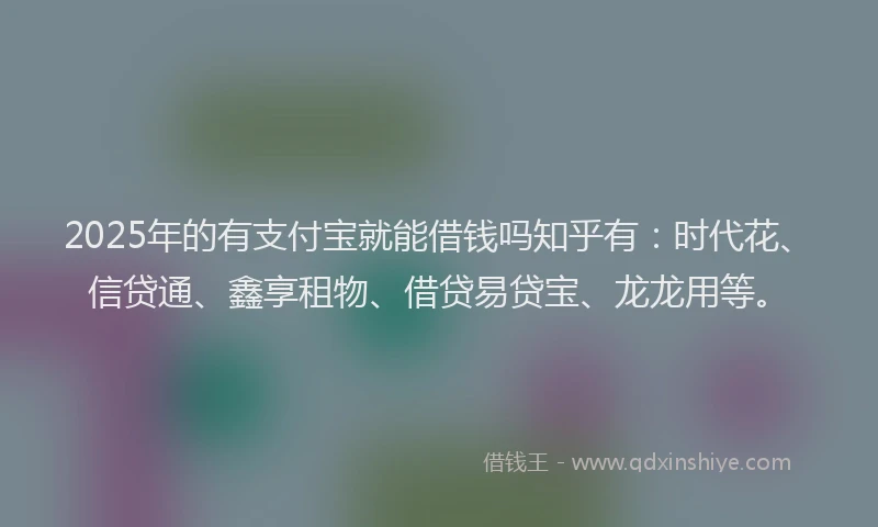 2025年的有支付宝就能借钱吗知乎有：时代花、信贷通、鑫享租物、借贷易贷宝、龙龙用等。