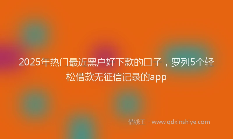 2025年热门最近黑户好下款的口子，罗列5个轻松借款无征信记录的app
