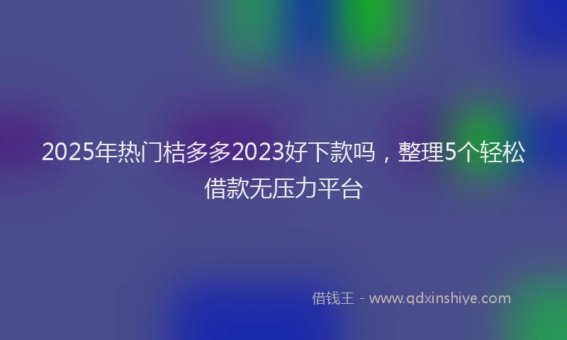 2025年热门桔多多2023好下款吗，整理5个轻松借款无压力平台