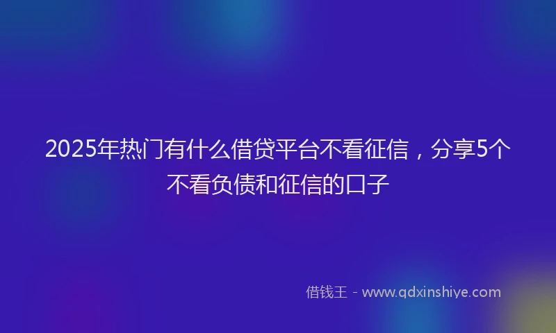 2025年热门有什么借贷平台不看征信，分享5个不看负债和征信的口子
