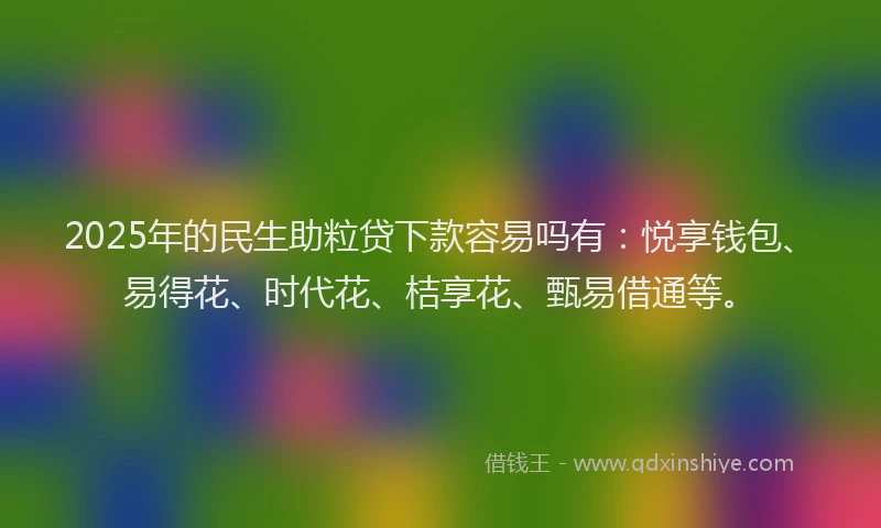 2025年的民生助粒贷下款容易吗有：悦享钱包、易得花、时代花、桔享花、甄易借通等。