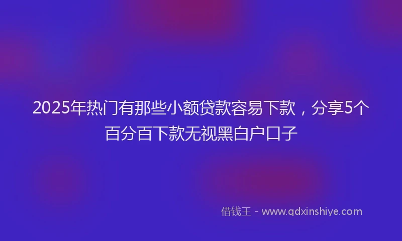 2025年热门有那些小额贷款容易下款，分享5个百分百下款无视黑白户口子