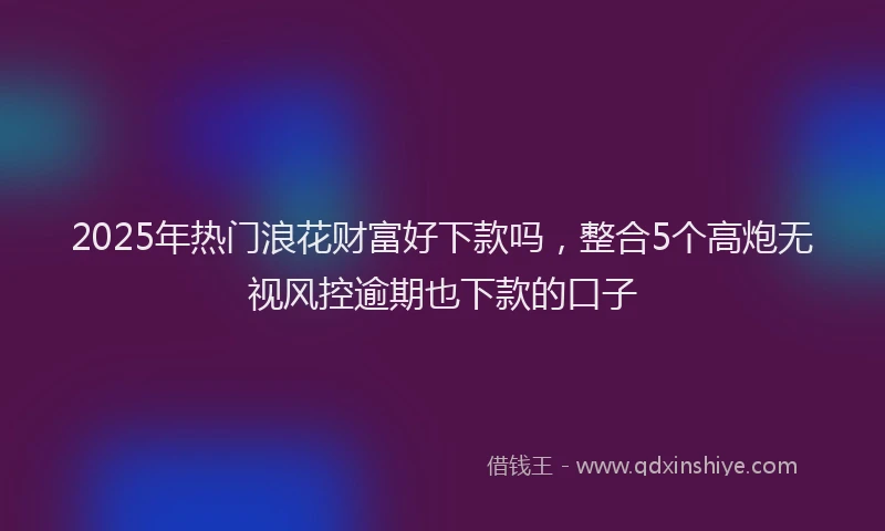 2025年热门浪花财富好下款吗,整合5个高炮无视风控逾期也下款的口子