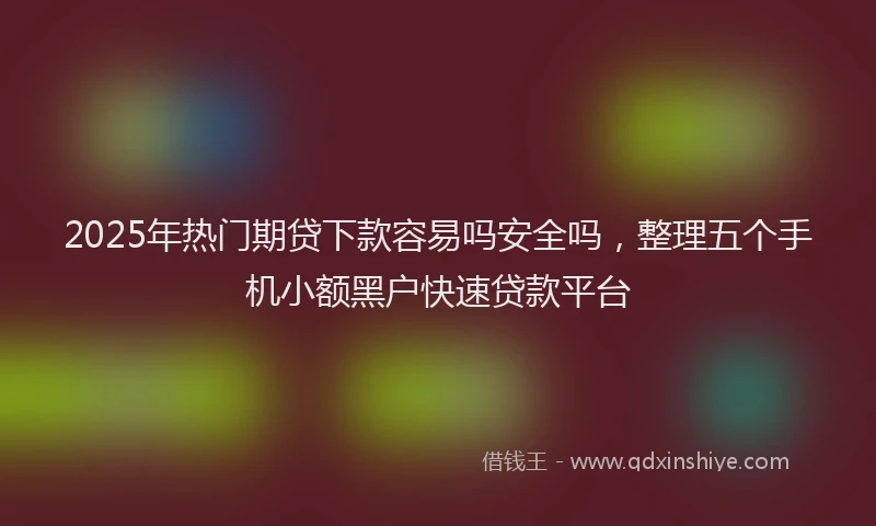 2025年热门期贷下款容易吗安全吗，整理五个手机小额黑户快速贷款平台