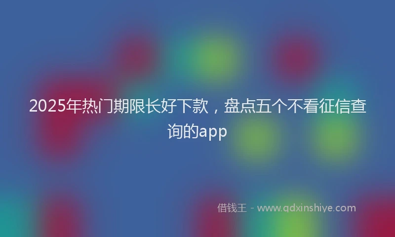2025年热门期限长好下款，盘点五个不看征信查询的app