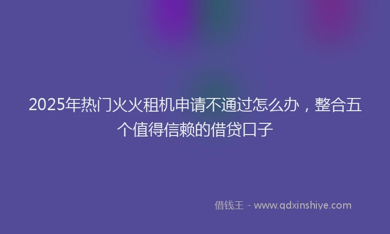 2025年热门火火租机申请不通过怎么办,整合五个值得信赖的借贷口子