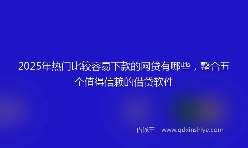 2025年热门比较容易下款的网贷有哪些，整合五个值得信赖的借贷软件