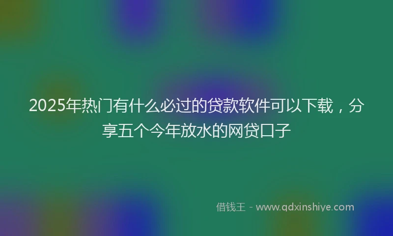 2025年热门有什么必过的贷款软件可以下载，分享五个今年放水的网贷口子