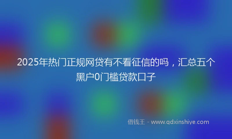 2025年热门正规网贷有不看征信的吗，汇总五个黑户0门槛贷款口子