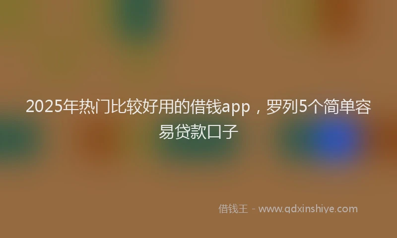 2025年热门比较好用的借钱app，罗列5个简单容易贷款口子