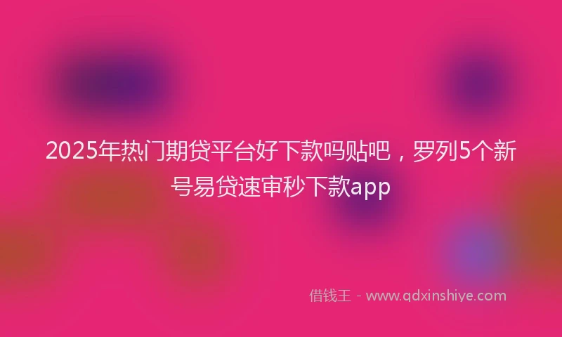 2025年热门期贷平台好下款吗贴吧，罗列5个新号易贷速审秒下款app