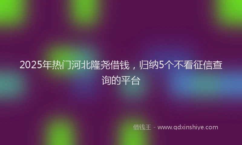 2025年热门河北隆尧借钱，归纳5个不看征信查询的平台