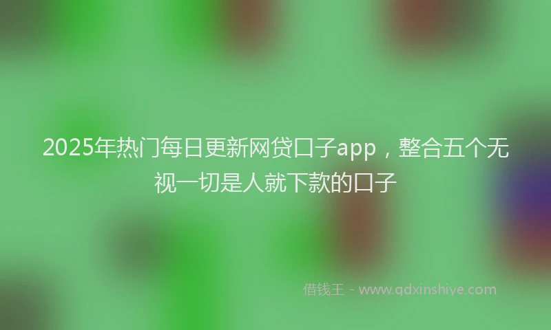 2025年热门每日更新网贷口子app，整合五个无视一切是人就下款的口子