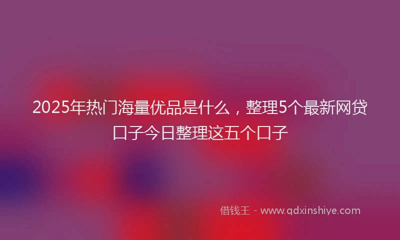 2025年热门海量优品是什么,整理5个最新网贷口子今日整理这五个口子
