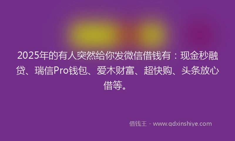 2025年的有人突然给你发微信借钱有：现金秒融贷、瑞信Pro钱包、爱木财富、超快购、头条放心借等。
