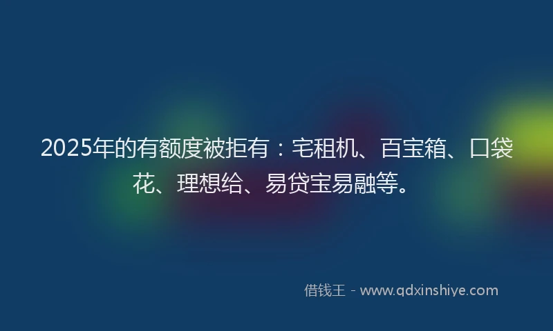 2025年的有额度被拒有：宅租机、百宝箱、口袋花、理想给、易贷宝易融等。