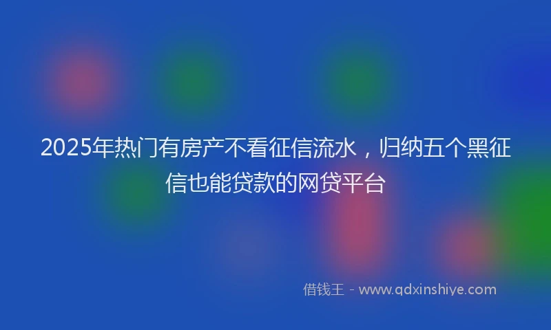 2025年热门有房产不看征信流水，归纳五个黑征信也能贷款的网贷平台