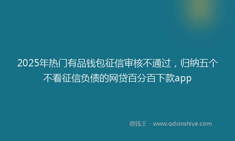 2025年热门有品钱包征信审核不通过，归纳五个不看征信负债的网贷百分百下款app