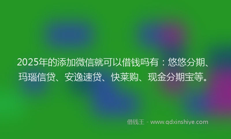 2025年的添加微信就可以借钱吗有：悠悠分期、玛瑙信贷、安逸速贷、快莱购、现金分期宝等。