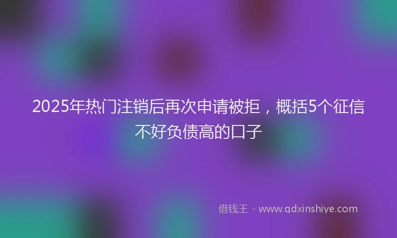 2025年热门注销后再次申请被拒，概括5个征信不好负债高的口子