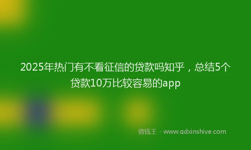 2025年热门有不看征信的贷款吗知乎，总结5个贷款10万比较容易的app