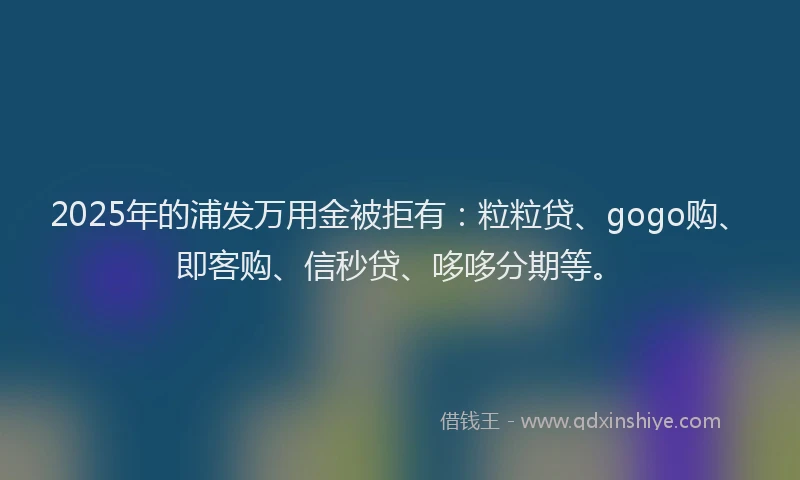 2025年的浦发万用金被拒有：粒粒贷、gogo购、即客购、信秒贷、哆哆分期等。