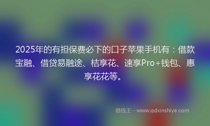 2025年的有担保费必下的口子苹果手机有：借款宝融、借贷易融途、桔享花、速享Pro+钱包、惠享花花等。