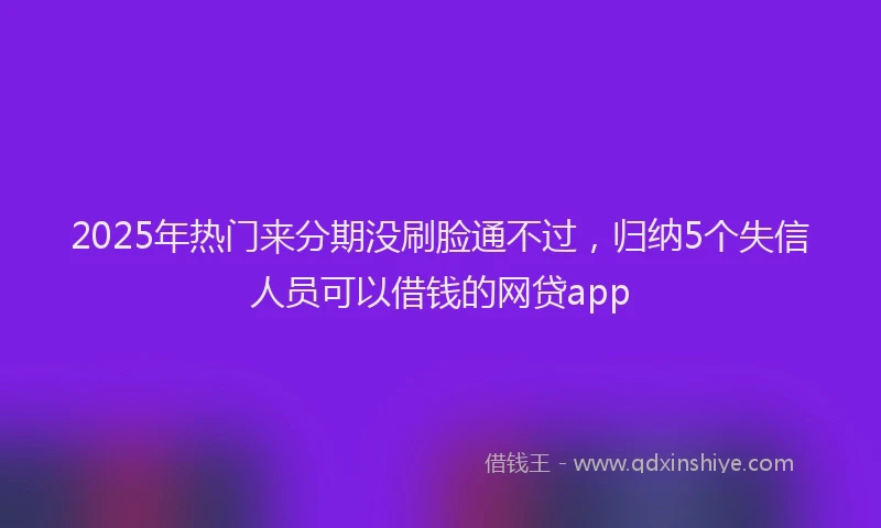 2025年热门来分期没刷脸通不过，归纳5个失信人员可以借钱的网贷app